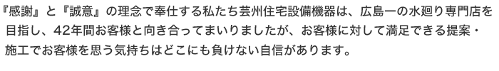 『感謝』と『誠意』の理念で奉仕する私たち芸州住宅設備機器は、広島一の水廻り専門店を目指し、42年間お客様と向き合ってまいりましたが、お客様に対して満足できる提案・施工でお客様を思う気持ちはどこにも負けない自信があります。