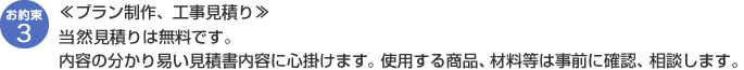 【プラン制作、工事見積り】当然見積りは無料です。内容の分かり易い見積書内容に心掛けます。使用する商品、材料等は事前に確認、相談します。