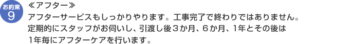 【アフター】アフターサービスもしっかりやります。工事完了で終わりではありません。定期的にスタッフがお伺いし、引渡し後３か月、６か月、1年とその後は1年毎にアフターケアを行います。